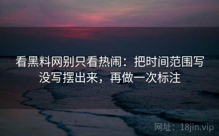 看黑料网别只看热闹：把时间范围写没写摆出来，再做一次标注  第2张