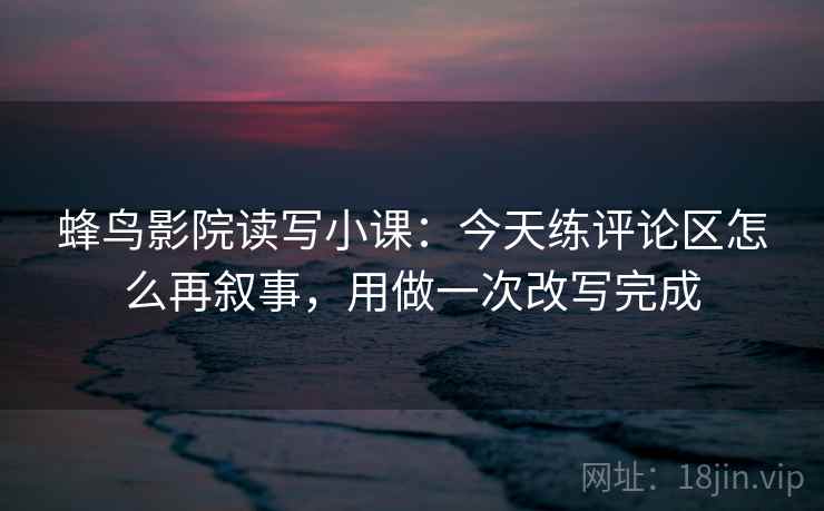 蜂鸟影院读写小课：今天练评论区怎么再叙事，用做一次改写完成  第2张