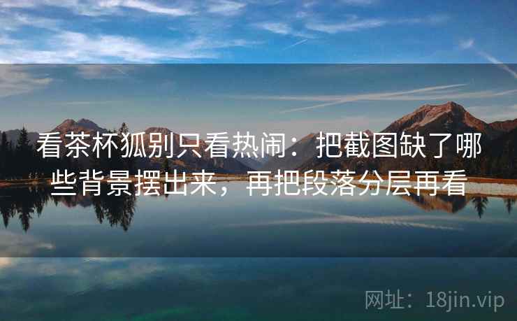 看茶杯狐别只看热闹:把截图缺了哪些背景摆出来,再把段落分层再看