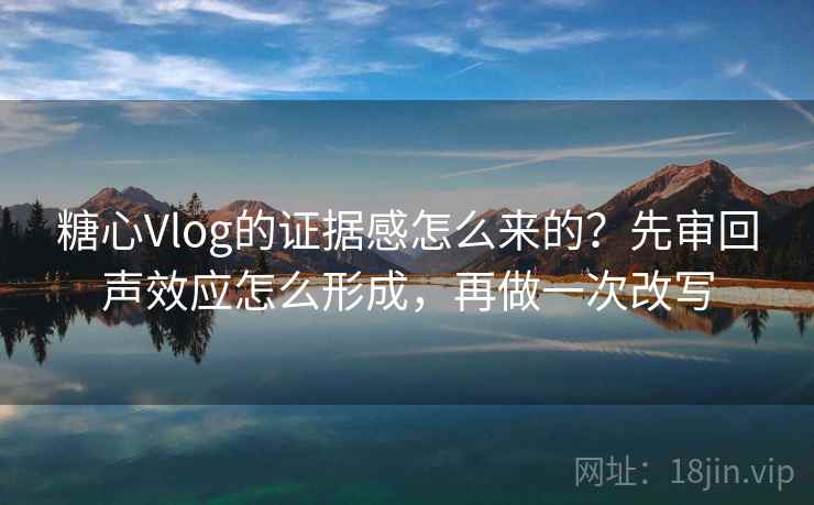糖心Vlog的证据感怎么来的?先审回声效应怎么形成,再做一次改写