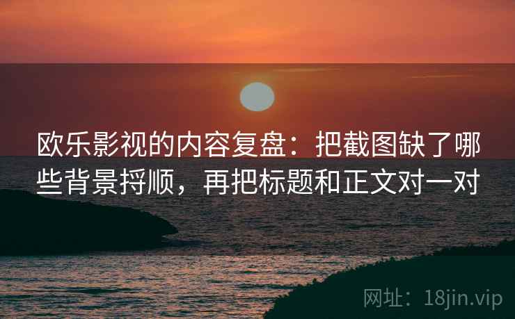 欧乐影视的内容复盘：把截图缺了哪些背景捋顺，再把标题和正文对一对  第2张